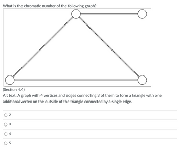 What is the chromatic number of the following graph?
(Section 4.4)
Alt text: A graph with 4 vertices and edges connecting 3 of them to form a triangle with one
additional vertex on the outside of the triangle connected by a single edge.
O
о
3