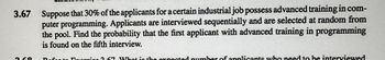 3.67
G
Suppose that 30% of the applicants for a certain industrial job possess advanced training in com-
puter programming. Applicants are interviewed sequentially and are selected at random from
the pool. Find the probability that the first applicant with advanced training in programming
is found on the fifth interview.
oroico 3 67 What is the expected number of applicants who need to be interviewed
Do