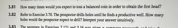 3.81 How many times would you expect to toss a balanced coin in order to obtain the first head?
3.82 Refer to Exercise 3.70. The prospector drills holes until he finds a productive well. How many
holes would the prospector expect to drill? Interpret your answer intuitively.
3.83 The secretary in Exercises 2.121 and 3 16 was given n computer passwords and trigg