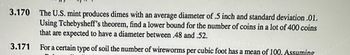 3.170 The U.S. mint produces dimes with an average diameter of .5 inch and standard deviation .01.
Using Tchebysheff's theorem, find a lower bound for the number of coins in a lot of 400 coins
that are expected to have a diameter between .48 and .52.
For a certain type of soil the number of wireworms per cubic foot has a mean of 100. Assuming
3.171