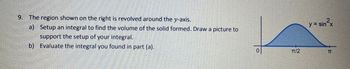 9. The region shown on the right is revolved around the y-axis.
a) Setup an integral to find the volume of the solid formed. Draw a picture to
support the setup of your integral.
b) Evaluate the integral you found in part (a).
y = sin²x
0
TT/2
TT