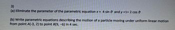 3)
(a) Eliminate the parameter of the parametric equation x = 4 sin and y =1+ 2 cos
(b) Write parametric equations describing the motion of a particle moving under uniform linear motion
from point A(-3, 2) to point B(9, -6) in 4 sec.