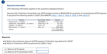 Required information
[The following information applies to the questions displayed below.]
Assume that Timberline Corporation has 2023 taxable income of $242,000 for purposes of computing the §179 expense.
It acquired the following assets in 2023: (Use MACRS Table 1, Table 2, Table 3, Table 4, and Table 5.)
Asset
Furniture (7-year)
Computer equipment (5-year)
Copier (5-year)
Machinery (7-year)
Total
Purchase Date
December 1
February 28
a-1. Maximum §179 expense
a-2. Maximum §179 carryforward to 2023
July 15
May 22
Basis
$ 544,000
92,000
32,000
582,000
$ 1,250,000
Required:
a-1. What is the maximum amount of §179 expense Timberline may deduct for 2023?
a-2. What is Timberline's §179 carryforward to 2024, if any?