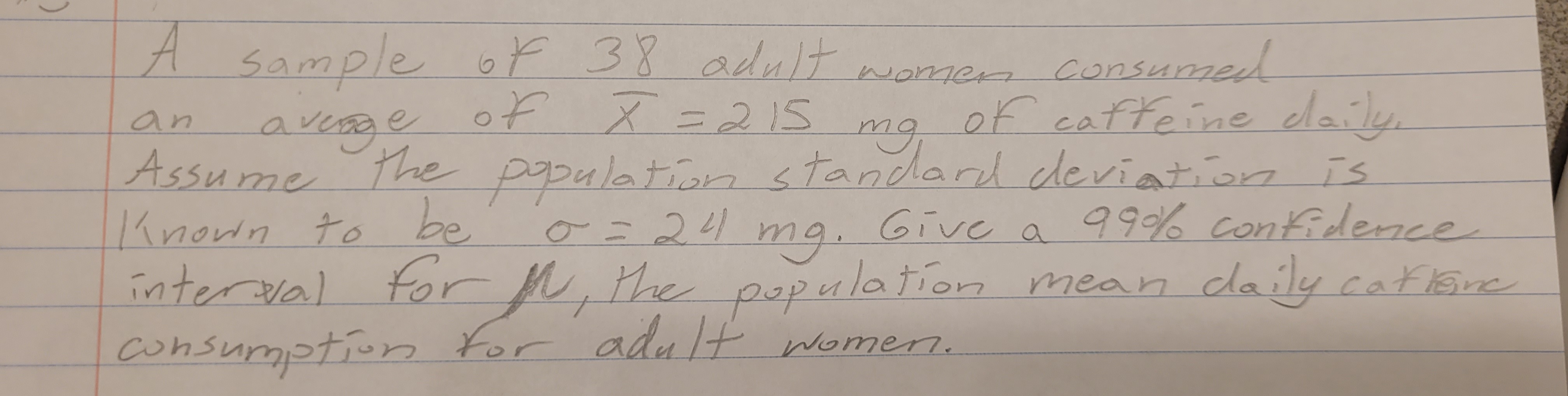 A
an
sample of 38 adult women consumed
of X = 215 of caffeine daily,
тя,
Assume the population standard deviation is
Known to be
99% confidence
averge
0=24
Give a
mg.
M,
interval for the population mean daily caftane
consumption for adult women.