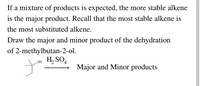 If a mixture of products is expected, the more stable alkene
is the major product. Recall that the most stable alkene is
the most substituted alkene.
Draw the major and minor product of the dehydration
of 2-methylbutan-2-ol.
Lou H, SO4
Major and Minor products
