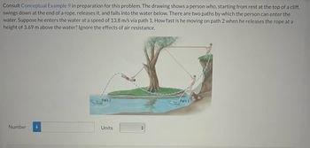 Consult Conceptual Example 9 in preparation for this problem. The drawing shows a person who, starting from rest at the top of a cliff,
swings down at the end of a rope, releases it, and falls into the water below. There are two paths by which the person can enter the
water. Suppose he enters the water at a speed of 13.8 m/s via path 1. How fast is he moving on path 2 when he releases the rope at a
height of 3.69 m above the water? Ignore the effects of air resistance.
Number i
Path 2
Units
Path 1