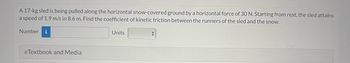 A 17-kg sled is being pulled along the horizontal snow-covered ground by a horizontal force of 30 N. Starting from rest, the sled attains
a speed of 1.9 m/s in 8.6 m. Find the coefficient of kinetic friction between the runners of the sled and the snow.
Number i
eTextbook and Media
Units