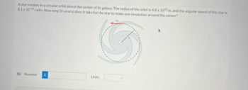 **Question:**
A star rotates in a circular orbit about the center of its galaxy. The radius of the orbit is \(4.8 \times 10^{20}\) m, and the angular speed of the star is \(8.1 \times 10^{-15}\) rad/s. How long (in years) does it take for the star to make one revolution around the center?

**Diagram Explanation:**
The diagram shows a spiral pattern representing a galaxy with a circular orbit traced by a star. There are directional arrows indicating the rotation. The radius (\(r\)) of the orbit is marked, emphasizing the circular path around the center of the galaxy.

**Calculation Section:**
(b) The formula to calculate the time for one revolution is \( T = \frac{2\pi}{\omega} \), where \(\omega\) is the angular speed. Convert this time from seconds to years for the final answer.

**Inputs:**
- Number: [Input box]
- Units: [Dropdown selector for units, e.g., years]