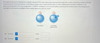 Two spheres are each rotating at an angular speed of 25.4 rad/s about axes that pass through their centers. Each has a radius of 0.330
m and a mass of 1.51 kg. However, as the figure shows, one is solid and the other is a thin-walled spherical shell. Suddenly, a net
external torque due to friction (magnitude = 0.500 Nm) begins to act on each sphere and slows the motion down. How long does it
take (a) the solid sphere and (b) the thin-walled sphere to come to a halt?
(a) Number i
(b) Number i
Solid sphere
Units
Units
Thin-walled
spherical shell