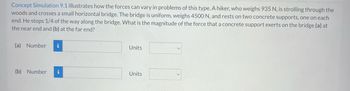 **Concept Simulation 9.1: Force Analysis on a Bridge**

This simulation demonstrates how forces can vary in different scenarios involving equilibrium. Imagine a hiker weighing 935 N walking through the woods. He arrives at a small, uniform horizontal bridge that weighs 4500 N. This bridge is supported by two concrete piers, one at each end. The hiker stops when he is a quarter of the way across. We need to determine the force exerted by the concrete supports on the bridge at the following points:

(a) At the near end.
(b) At the far end.

These calculations involve understanding the principles of static equilibrium and the distribution of forces. You can input the numerical force magnitudes along with their units in the spaces provided:

(a) Near End: 
- **Number:** [Input Field]
- **Units:** [Dropdown Menu]

(b) Far End:
- **Number:** [Input Field]
- **Units:** [Dropdown Menu]

Understanding these forces can provide insights into structural stability and resource allocation in real-world engineering scenarios.