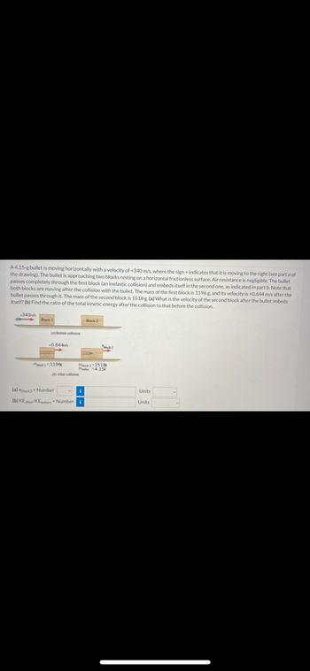 A 4.15-g bullet is moving horizontally with a velocity of \(+340 \, \text{m/s}\), where the sign + indicates that it is moving to the right. The bullet is approaching two blocks resting on a horizontal frictionless surface. Air resistance is negligible. The bullet passes completely through the first block (an inelastic collision) and embeds itself in the second one, as indicated in part b. Note that both blocks are moving after the collision with the bullet.

The mass of the first block is \(1196 \, \text{g}\), and its velocity is \(+0.664 \, \text{m/s}\) after the bullet passes through it. The mass of the second block is \(1518 \, \text{g}\). 

Tasks:
(a) What is the velocity of the second block after the bullet embeds itself?
(b) Find the ratio of the total kinetic energy after the collision to that before the collision.

### Diagrams

- **Initial Situation**: The bullet with velocity \(+340 \, \text{m/s}\) approaches from the left.
- **Collision with Block 1**: After the bullet passes through Block 1, the block moves with a velocity of \(+0.664 \, \text{m/s}\).
- **Collision with Block 2**: The bullet embeds itself in Block 2, which begins to move.

### Inputs for Solution

- \((a)\) \(V_{\text{Block 2}} =\) 
- \((b)\) \(\frac{KE_{\text{final}}}{KE_{\text{initial}}} =\) 

Select units for your answers.