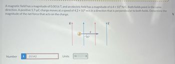 A magnetic field has a magnitude of 0.0016 T, and an electric field has a magnitude of 6.4 x 103 N/C. Both fields point in the same
direction. A positive 1.7-µC charge moves at a speed of 4.2 x 106 m/s in a direction that is perpendicular to both fields. Determine the
magnitude of the net force that acts on the charge.
Number
.01142
B
Units
N
V
90°
E