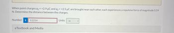 When point charges q₁ = +2.9 µC and q2 = +2.5 µC are brought near each other, each experiences a repulsive force of magnitude 0.59
N. Determine the distance between the charges.
Number
0.2214
eTextbook and Media
Units m