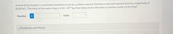A small drop of water is suspended motionless in air by a uniform electric field that is directed upward and has a magnitude of
8260 N/C. The mass of the water drop is 3.54 x 109 kg. How many excess electrons or protons reside on the drop?
Number i
eTextbook and Media
Units