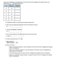 Given the 5 categories in the table below, test the claim that the categories are equally likely to be
selected at a a
0.05 significance level.
Observed
Expected
Category
Frequency Frequency
A
24
B
22
D
24
E
20
a. Complete the table by calculating the expected frequencies.
b. What is the chi-square test statistic? Round to three decimal places.
c. What are the degrees of freedom?
d.f.=
d. What is the p-value for this sample? Round to four decimal places.
P-value =
e. Is the p-value less than a?
f. Make a decision.
Select an answer
g. Make a conclusion.
There is sufficient evidence to warrant rejection of the claim that all 5 categories are equally
Likely to be selected.
O There is not sufficient evidence to warrant rejection of the claim that all 5 categories are
equally likely to be selected.
O The sample data support the claim that all 5 categories are equally likely to be selected.
O There is not sufficient sample evidence to support the claim that all 5 categories are equally
Likely to be selected.
