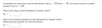 A population of values has a normal distribution with µ = 173 and o = 55. You intend to draw a random
sample of size = 173.
What is the mean of the distribution of sample means?
What is the standard deviation of the distribution of sample means?
(Report answer accurate to 2 decimal places.)
