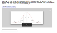 An average dry erase marker manufactured by the F&M Corporation lasts 300 days with a standard
deviation of 60 days. Assuming that dry erase marker life is normally distributed, what is the probability
that such a dry erase marker will last at least 480 days?
Standard Normal Curve
2
+
of
