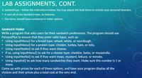 LAB ASSIGNMENTS, CONT.
2. sandwich.py - follow the instructions below. You may adjust the food items to include your personal favorites.
• It uses all of our standard mipo_ex features.
• The menu should have numbered or letter options.
Sandwich Maker
Write a program that asks users for their sandwich preferences. The program should use
PylnputPlus to ensure that they enter valid input, such as:
Using inputMenu() for a bread type: wheat, white, or sourdough.
Using inputMenu() for a protein type: chicken, turkey, ham, or tofu.
Using inputYesNo() to ask if they want cheese.
If so, using inputMenu() to ask for a cheese type: cheddar, Swiss, or mozzarella.
Using inputYesNo() to ask if they want mayo, mustard, lettuce, or tomato.
Using inputlnt() to ask how many sandwiches they want. Make sure this number is 1 or
120
00T
110
more.
Come up with prices for each of these options, and have your program display all the
choices and their prices plus a total cost at the very end.
3
130
