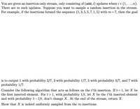 You are given an insertion-only stream, only consisting of (add, i) updates where i e {1,...,n}.
There are m such updates. Suppose you want to sample a random insertion in the stream.
For example, if the insertions formed the sequence (1,3, 5, 5, 7, 1, 5) with m = 7, then the goal
is to output 1 with probability 2/7, 3 with probability 1/7, 5 with probability 3/7, and 7 with
probability 1/7.
Consider the following algorithm that acts as follows on the t'th insertion. If t = 1, let X be
the first inserted element. For t > 1, with probability 1/t, let X be the tth inserted element
and with probability 1– 1/t, don't change X. At the end of the stream, return X.
Show that X is indeed uniformly sampled from the m insertions.
