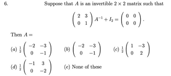 6.
Then A
(
(a) 1/1/2
(d) 1/1/2
=
Suppose that A is an invertible 2 × 2 matrix such that
2 3
0
0
( ²³ ) 4 ² + 1 - (8₂8)
0 1
00
3)
-2 -3
0
-1 3
0 -2
)
(b)
-2 -3
(73)
0
(e) None of these
(c)
(12)