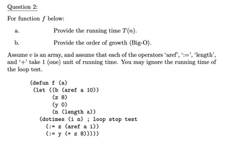 Question 2:
For function f below:
a.
Provide the running time T(n).
Provide the order of growth (Big-O).
b.
Assume v is an array, and assume that each of the operators 'aref', ':=', ‘length',
and '+' take 1 (one) unit of running time. You may ignore the running time of
the loop test.
(defun f (a)
(let ((b (aref a 10))
(z 8)
(y 0)
(n (length a))
(dotimes (i n) ; loop stop test
(:= z (aref a i))
(:= y (+ z 8)))))