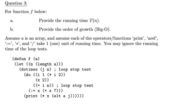 Question 3:
For function f below:
a.
Provide the running time T(n).
Provide the order of growth (Big-O).
b.
6
Assume a is an array, and assume each of the operators/functions ‘print’, ‘aref’,
‘:=', '*', and '/' take 1 (one) unit of running time. You may ignore the running
time of the loop tests.
(defun f (a)
(let ((n (length a)))
(dotimes (j n) ; loop stop test
(do ((i 1 (* i 2))
(x 2))
((= i n)) ; loop stop test
(:= x (+ x 7)))
(print (*x (elt a j))))))