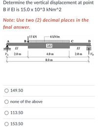 Determine the vertical displacement at point
B if El is 15.0 x 10^3 kNm^2
Note: Use two (2) decimal places in the
final answer.
15 kN
6 kN/m
B
C
D
2EI
000
EI
EI
VA
2.0 m
4.0 m
2.0 m
VD
8.0 m
149.50
none of the above
113.50
O 153.50
