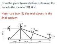 From the given trusses below, determine the
force in the member FG. (kN)
Note: Use two (2) decimal places in the
final answer.
12 kN
4 kN
B
24 kN
/ 8 kN
12 kN
1/4 KN
G
F
E
3.0 m
3.0 m
6.0 m
3.0 m
