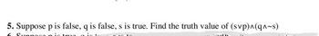 5. Suppose p is false, q is false, s is true. Find the truth value of (svp)^(q^~s)
6 Suppoco pic truo gio+
to