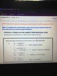 ENazo Fazli - Nomenclature Pa
X +
om /document/d/1gL3q60vwopaP_AnmtzVOOn_qVBv_VDj3BosMCI6RitA/edit
n Classes
Dashboard
(22) | Microsoft Tea.
ure Packet Part 3
Request e
STOP: Ask your teacher to review your work for Part B before going on to Part
PART C: Complete the section below, when done, let your teacher know and
they will
eck
your work and give feedback.
CHEMICAL FORMULAS AND NAMES FROM INDIVIDUAL IONS
Compounds are named from the individual ions they come from.
Name the cation and the anion, then remove "ion" from each name:
e.g.
Na = sodium ion
CI
= chloride ion
Nacl = sodium chloride
K potassium ion
= carbonate ion
CO3
K2CO3 = potassium carbonate
+3
Fe
= iron (III) ion
NO3
nitrate ion
Fe(NO3)3 = iron (II) nitrate
Ag
silver ion
sulfide ion
Ag2S = silver sulfide
