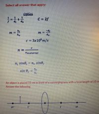 Select all answer that apply:
Optics
C = 2f
ho
do
c = 3x108m/s
Vmaterial
n; sino, = n, sin0,
sin 0.
An object is placed 15 cm in front of a converging lens with a focal length of 10 cm
Answer the following.
2F
2F
%3D
