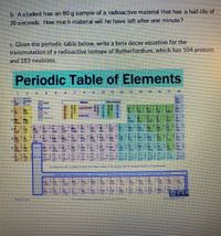 b. Astudent has an 80 g sample of a radioactive material that has a half-life of
20 seconds. How much material will he have left after one minute?
c. Given the periodic table below, write a beta decay equation for the
transmutation of a radioactive isotope of Rutherfordium, which has 104 protons
and 183 neutrons.
Periodic Table of ElementsS
15 18 17
Metals
