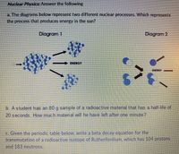 Nuclear Physkcs: Answer the following
a. The diagrams below represent two different nuclear processes. Which represents
the process that produces energy in the sun?
Diagram 1
Diagram 2
ENERGY
ENERGY
b. A student has an 80 g sample of a radioactive material that has a half-life of
20 seconds. How much material will he have left after one minute?
c. Given the perlodic table below, write a beta decay equation for the
transmutation of a radioactive isotope of Rutherfordlum, which has 104 protons
and 183 neutrons.
