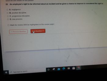 Select the best answer for the question.
20. An employee's right to be informed about an incident and be given a chance to improve is considered the right to
O A. negligence.
OB. positive discipline.
OC. progressive discipline
D. due process.
Mark for review (Will be highlighted on the review page)
< Previous Question
Type here to search
Next Question >>