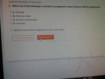 Select the best answer for the question.
4. Which one of the following is covered in a progressive clause during a collective agreement?
O A. Seniority
OB. Eldercare leave
OC. Pensions and benefits
OD. Overtime
O Mark for review (Will be highlighted on the review page)
< Previous Question
Next Question >>