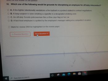 Select the best answer for the question.
10. Which one of the following would be grounds for disciplining an employee for off-duty misconduct?
H
OA. A fire-fighter intentionally vandalizes a fire-hydrant in a protest related to contract negotiations.
OB. A lung surgeon is seen smoking a cigarette in a designated smoking zone.
OC. An off-duty Toronto policewoman flies a Blue Jays flag on her car
OD. A fast-food employee is spotted by the employee's manager eating at a competitor's location.
Mark for review (Will be highlighted on the review page)
<< Previous Question
Type here to search
Next Question >>>
NTKE
#