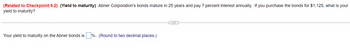 (Related to Checkpoint 9.2) (Yield to maturity) Abner Corporation's bonds mature in 25 years and pay 7 percent interest annually. If you purchase the bonds for $1,125, what is your
yield to maturity?
Your yield to maturity on the Abner bonds is%. (Round to two decimal places.)
