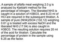 .A sample of alfalfa meal weighing 2.0 g is
analyzed by Kjeldahl method for the
percentage of nitrogen. The liberated NH3 is
caught in a solution of H3BO3, and 8.23 ml of
HCl are required in the subsequent titration. A
sample of pure (NH4)2SO4 (132.12) weighing
0.61 g is treated with excess NaOH and the
liberated NH3 (17.04) is also caught in
H3BO3. The resulting solution requires 20 ml
of the acid for titration. Calculate the
percentage of protein in the sample using
6.25 as the factor.
