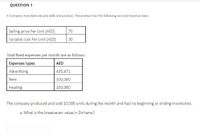 QUESTION 1
A Company manufactures and sells one product. The praduct has the following cost and revenue data:
Selling price Per Unit (AED)
Variable cost Per Unit (AED)
70
30
Total fixed expenses per month are as follows:
Expenses types
AED
Advertising
435,471
Rent
100,000
Heating
100,000
The company produced and sold 10,000 units during the month and had no beginning or ending inventories.
a. What is the break-even value in Dirhams?
