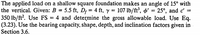 The applied load on a shallow square foundation makes an angle of 15° with
the vertical. Given: B = 5.5 ft, D; = 4 ft, y
350 lb/ft?. Use FS = 4 and determine the gross allowable load. Use Eq.
(3.23). Use the bearing capacity, shape, depth, and inclination factors given in
Section 3.6.
= 107 lb/ft', ø' = 25°, and c' =
