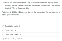 Matolcsy and Wells are partners. They share profits and losses equally. Their
current capital account balances are $20 and $10 respectively. They decide
to admit Tyler to the partnership.
Tyler invests $10 for a 20 per cent share of the partnership. The journal entry to
admit Tyler will include:
Debit Wells, capital $1
Credit Cash $10
Credit Tyler, capital $10
O Credit Matolcsy, capital $1
