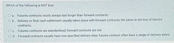 Which of the following is NOT true
O a. Futures contracts nearly always last longer than forward contracts
O b. Delivery or final cash settlement usually takes place with forward contracts; the same is not true of futures
contracts.
O c. Futures contracts are standardized; forward contracts are not.
O d. Forward contracts usually have one specified delivery date; futures contract often have a range of delivery dates.