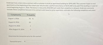 Anderson Corp. enters into a contract with a customer to build an apartment building for $995,600. The customer hopes to rent
apartments at the beginning of the school year and provides a performance bonus of $145,500 to be paid if the building is ready for
rental beginning August 1, 2026. The bonus is reduced by $48,500 each week that completion is delayed. Anderson commonly
includes these completion bonuses in its contracts and, based on prior experience, estimates the following completion outcomes:
Completed by
Probability
August 1, 2026
70 %
August 8, 2026
20
August 15, 2026
5
After August 15, 2026
5
Determine the transaction price for this contract.
Transaction price