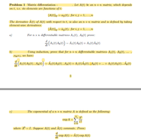 Problem 1 Matrix differentiation -
Let A(t) be an n x n matriz, which depends
on t, i.e. its elements are functions of t:
(A(t)lij = aij(t). for i,j =1,...,n
The derivative A(t) of A(t) with respect to t, is also an n x n matriz and is defined by taking
element-wise derivatives:
LÅ(t)lj = åj(t). for i, j = 1,...,n
For n xn differentiable matrices A1(t), Ag(t) prove:
a)
b)
Using induction, prove that for n x n differentiable matrices A1(t), A2(t), ...
ALE), we have:
...
1
c)
The erponential of a n x n matrix A is defined as the follouring:
еxpA
i!
i-0
where A°
= I. Suppose A(t) and À(t) commute. Prove:
d
exp A(t) = Å(t) exp A(t)
