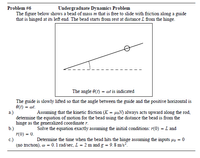 Undergraduate Dynamics Problem
Problem #6
The figure below shows a bead of mass m that is free to slide with friction along a guide
that is hinged at its left end. The bead starts from rest at distance L from the hinge.
The angle 0(t) = wt is indicated
The guide is slowly lifted so that the angle between the guide and the positive horizontal is
O(t) = @t.
a.)
determine the equation of motion for the bead using the distance the bead is from the
hinge as the generalized coordinate r.
b.)
(0) = 0.
c.)
(no friction), w = 0.1 rad/sec, L = 2 m and g = 9.8 m/s?.
Assuming that the kinetic friction (K = uRN) always acts upward along the rod,
Solve the equation exactly assuming the initial conditions: r(0) = L and
Determine the time when the bead hits the hinge assuming the inputs µz = 0
