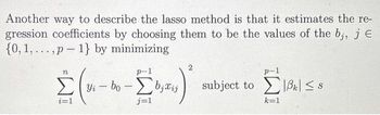 Another way to describe the lasso method is that it estimates the re-
gression coefficients by choosing them to be the values of the bj, j E
{0, 1, ... , p - 1} by minimizing
η
Στο
1
Wi
i=1
p1
bo - Σ0;wi
ji
j=1
p-1
subject to Σιβκ <s
k=1