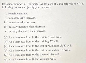 for some number s. For parts (a) through (f), indicate which of the
following occurs and justify your answer.
i. remain constant.
ii. monotonically increase.
iii. monotonically decrease.
iv. initially increase, then decrease.
v. initially decrease, then increase.
(a) As s increases from 0, the training SSE will...
(b) As s increases from 0, the training R2 will...
(c) As s increases from 0, the test or validation SSE will....
(d) As s increases from 0, the test or validation R2 will...
(e) As s increases from 0, the squared bias will...
(f) As s increases from 0, the variance will...