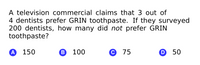 A television commercial claims that 3 out of
4 dentists prefer GRIN toothpaste. If they surveyed
200 dentists, how many did not prefer GRIN
toothpaste?
А 150
В 100
С 75
D 50
