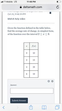 ll T-Mobile LTE
11:48 PM
deltamath.com
Oct 24, 11:48:39 PM
Watch help video
Given the function defined in the table below,
find the average rate of change, in simplest form,
of the function over the interval 2 < x < 6.
f (x)
10
13
4
16
19
Answer:
Submit Answer
