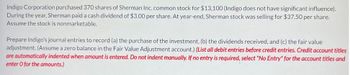 Indigo Corporation purchased 370 shares of Sherman Inc. common stock for $13,100 (Indigo does not have significant influence).
During the year, Sherman paid a cash dividend of $3.00 per share. At year-end, Sherman stock was selling for $37.50 per share.
Assume the stock is nonmarketable.
Prepare Indigo's journal entries to record (a) the purchase of the investment, (b) the dividends received, and (c) the fair value
adjustment. (Assume a zero balance in the Fair Value Adjustment account.) (List all debit entries before credit entries. Credit account titles
are automatically indented when amount is entered. Do not indent manually. If no entry is required, select "No Entry" for the account titles and
enter o for the amounts.)